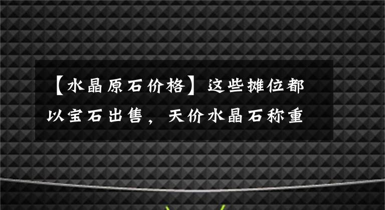 【水晶原石价格】这些摊位都以宝石出售，天价水晶石称重出售，一年成交额突破100亿