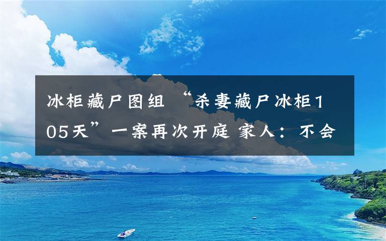 冰柜藏尸图组 “杀妻藏尸冰柜105天”一案再次开庭 家人：不会接受赔偿和道歉坚持死刑