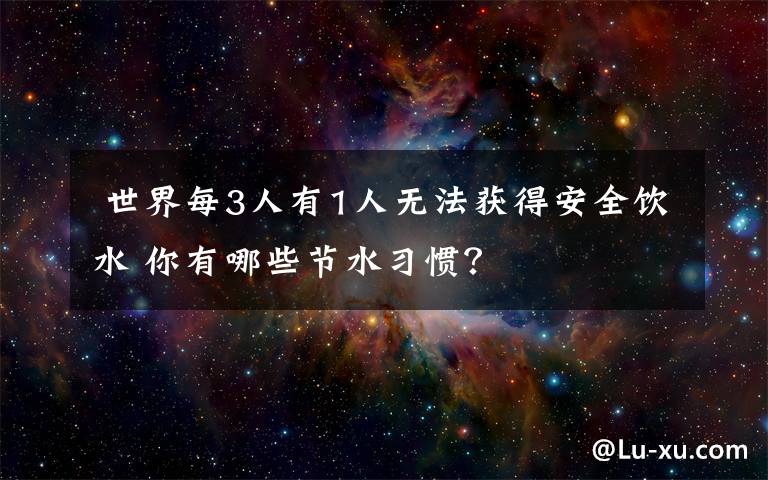  世界每3人有1人无法获得安全饮水 你有哪些节水习惯？