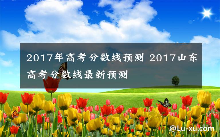 2017年高考分数线预测 2017山东高考分数线最新预测