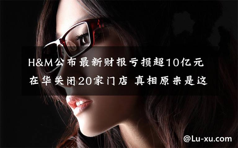 H&M公布最新财报亏损超10亿元 在华关闭20家门店 真相原来是这样！