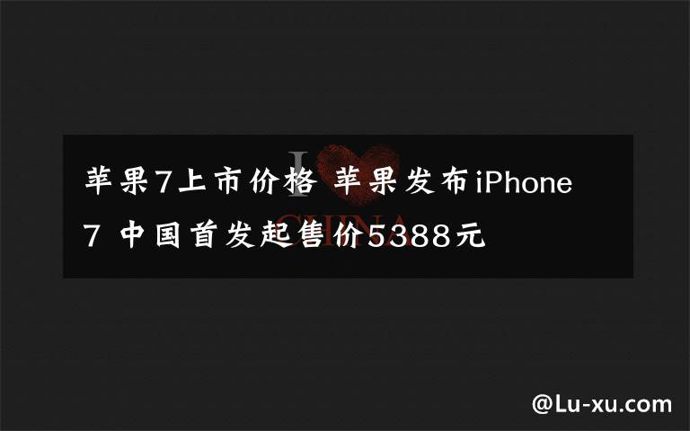 苹果7上市价格 苹果发布iPhone7 中国首发起售价5388元