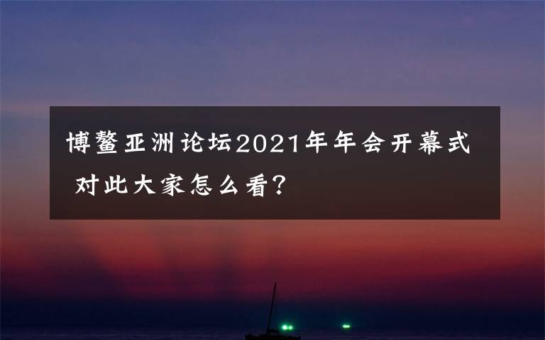 博鳌亚洲论坛2021年年会开幕式 对此大家怎么看？