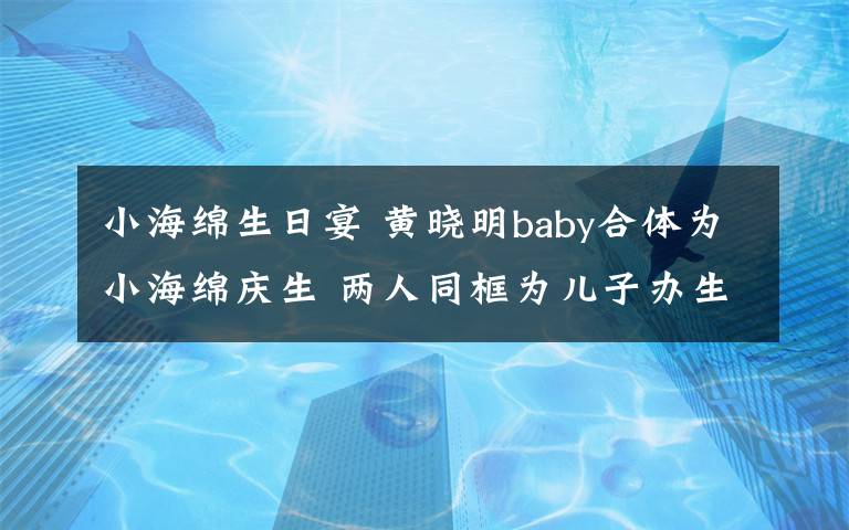 小海绵生日宴 黄晓明baby合体为小海绵庆生 两人同框为儿子办生日会破离婚传闻