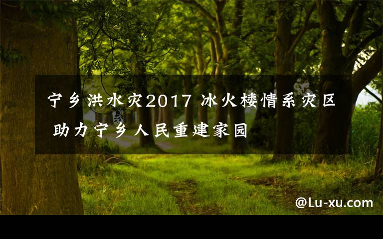 宁乡洪水灾2017 冰火楼情系灾区 助力宁乡人民重建家园