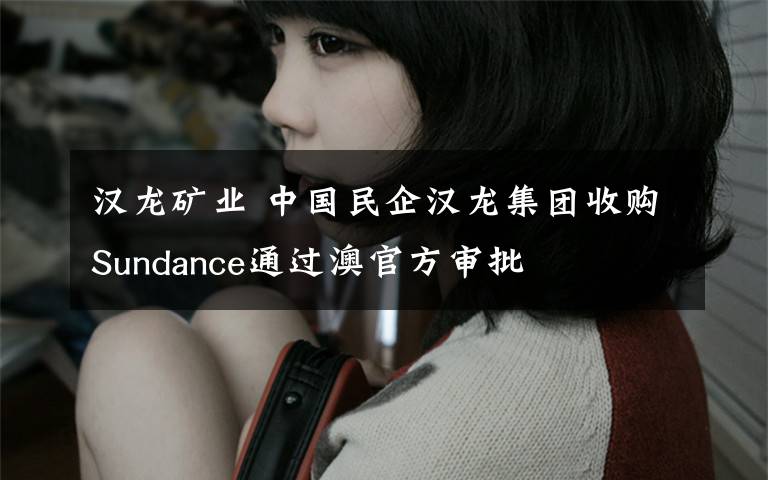 汉龙矿业 中国民企汉龙集团收购Sundance通过澳官方审批