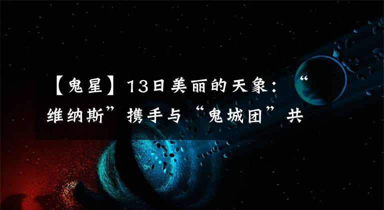 【鬼星】13日美丽的天象：“维纳斯”携手与“鬼城团”共舞天空