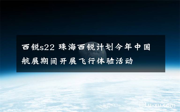 西锐s22 珠海西锐计划今年中国航展期间开展飞行体验活动