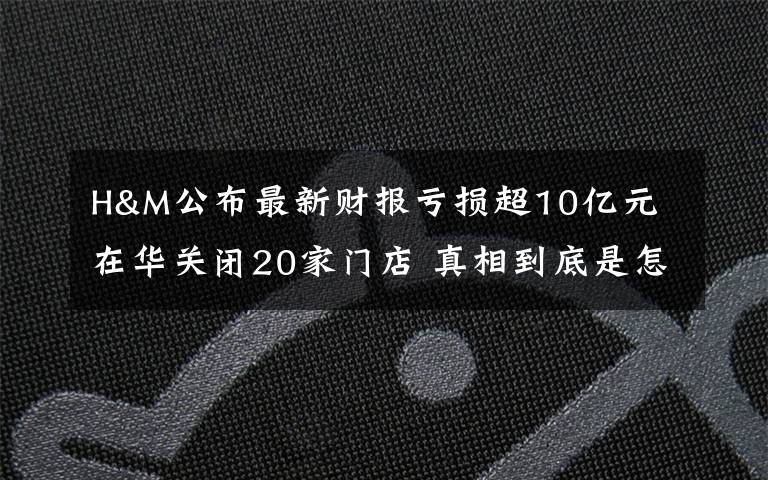 H&M公布最新财报亏损超10亿元 在华关闭20家门店 真相到底是怎样的？