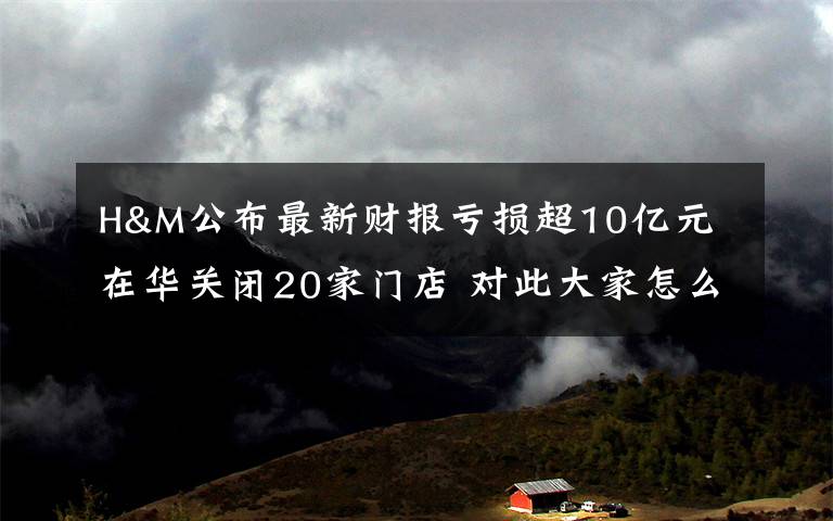 H&M公布最新财报亏损超10亿元 在华关闭20家门店 对此大家怎么看？