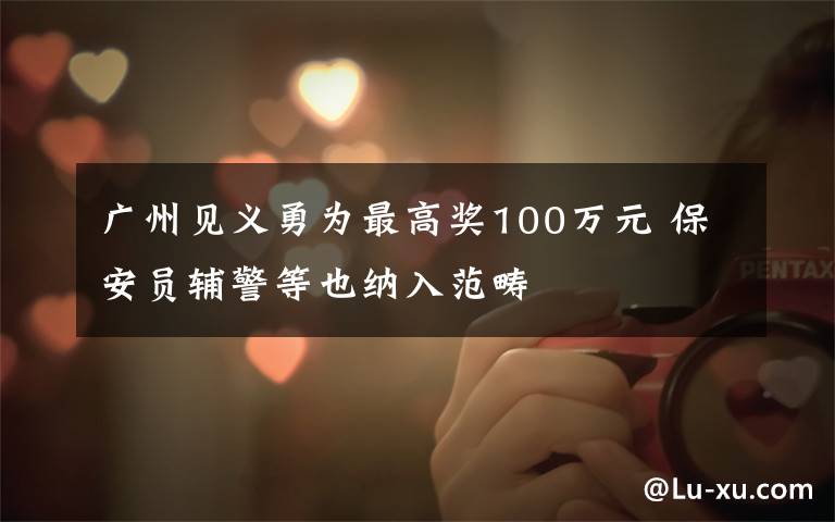 广州见义勇为最高奖100万元 保安员辅警等也纳入范畴