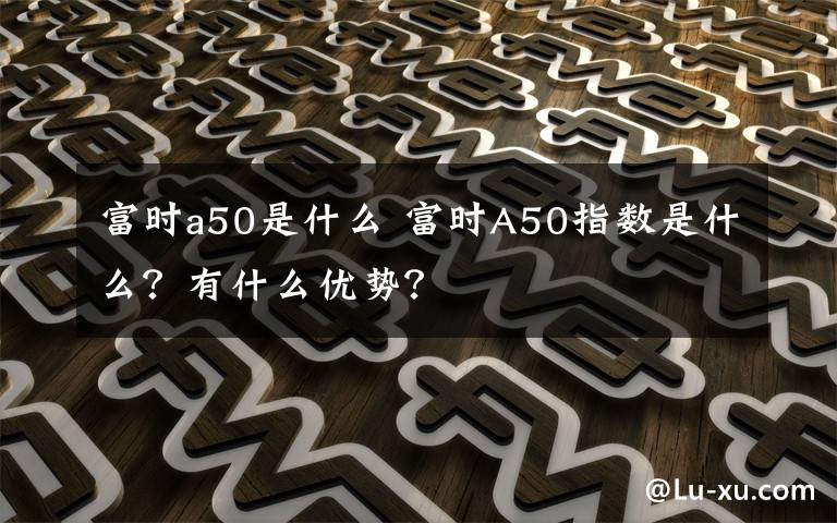 富时a50是什么 富时A50指数是什么？有什么优势？