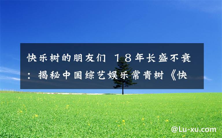 快乐树的朋友们 １８年长盛不衰：揭秘中国综艺娱乐常青树《快乐大本营》