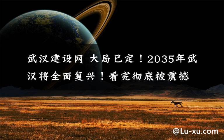武汉建设网 大局已定！2035年武汉将全面复兴！看完彻底被震撼！