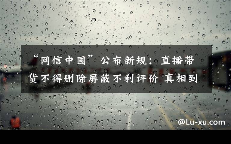 “网信中国”公布新规：直播带货不得删除屏蔽不利评价 真相到底是怎样的？