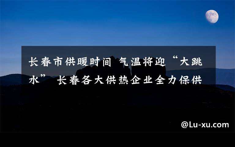 长春市供暖时间 气温将迎“大跳水” 长春各大供热企业全力保供暖 长春市建委供热处：极端天气将启动应急预案