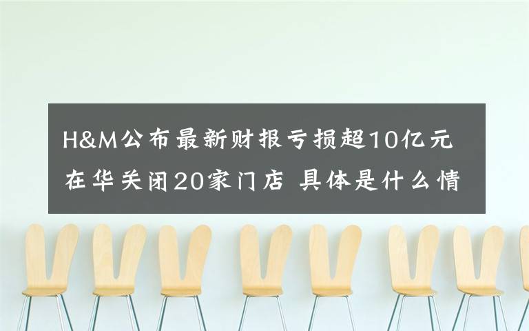 H&M公布最新财报亏损超10亿元 在华关闭20家门店 具体是什么情况？