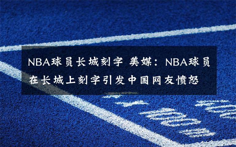 NBA球员长城刻字 美媒：NBA球员在长城上刻字引发中国网友愤怒