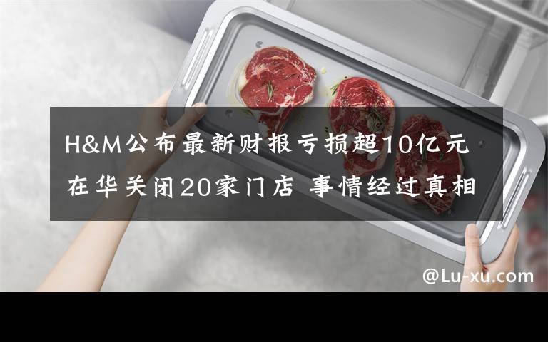 H&M公布最新财报亏损超10亿元 在华关闭20家门店 事情经过真相揭秘！