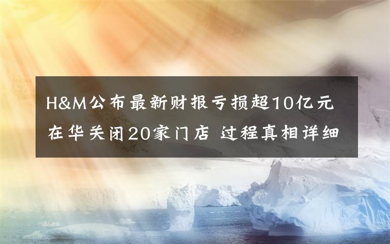 H&M公布最新财报亏损超10亿元 在华关闭20家门店 过程真相详细揭秘！