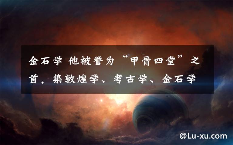 金石学 他被誉为“甲骨四堂”之首，集敦煌学、考古学、金石学、校勘学于一身