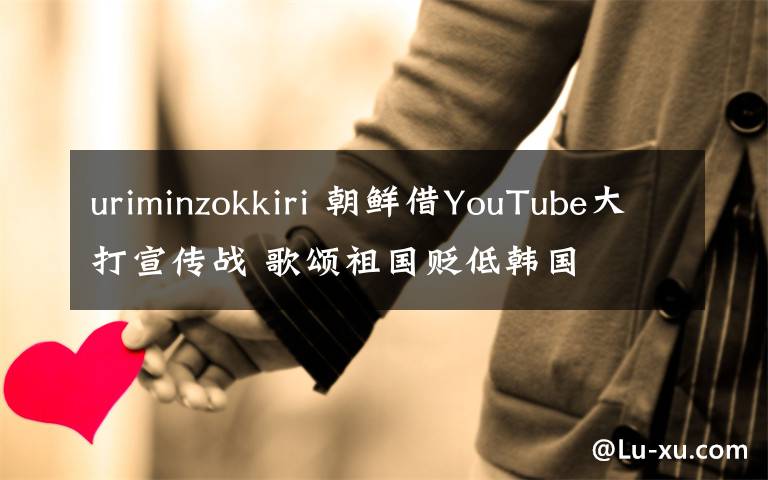 uriminzokkiri 朝鲜借YouTube大打宣传战 歌颂祖国贬低韩国