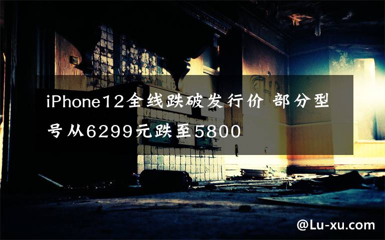 iPhone12全线跌破发行价 部分型号从6299元跌至5800