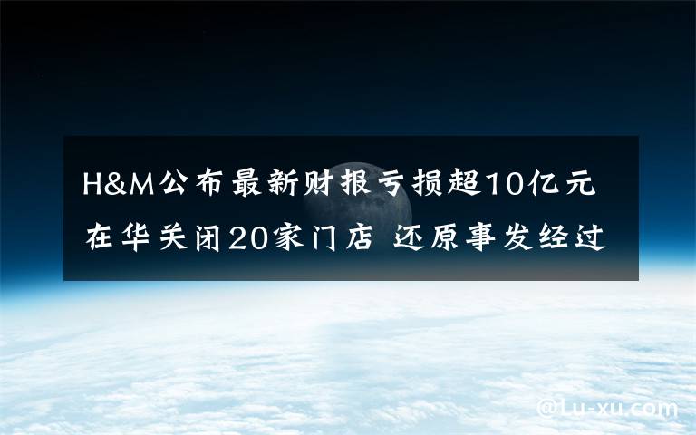 H&M公布最新财报亏损超10亿元 在华关闭20家门店 还原事发经过及背后原因！