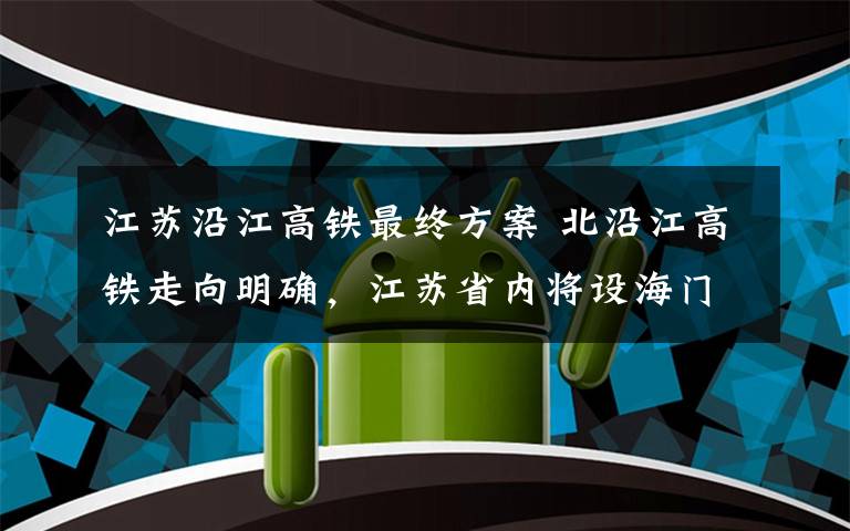 江苏沿江高铁最终方案 北沿江高铁走向明确，江苏省内将设海门北站等十站点