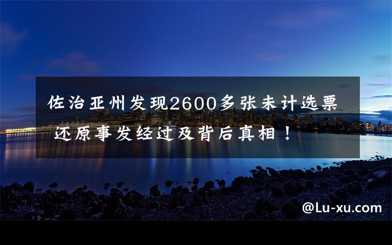 佐治亚州发现2600多张未计选票 还原事发经过及背后真相！