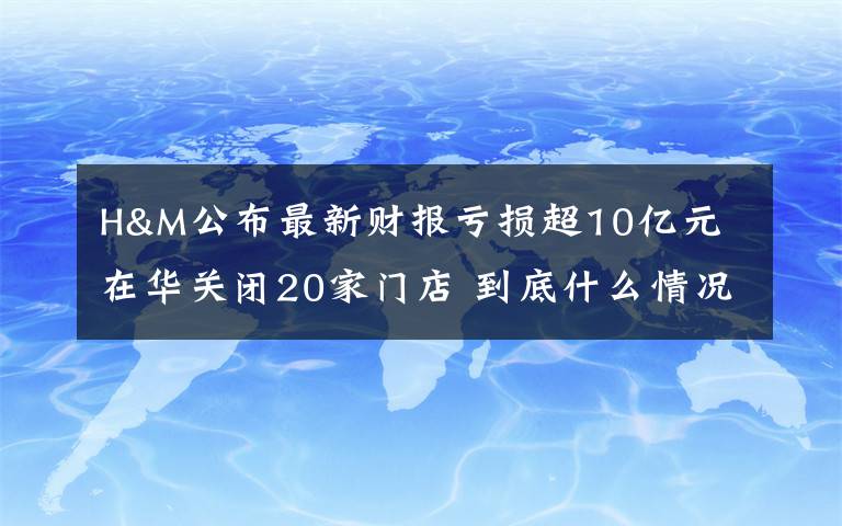 H&M公布最新财报亏损超10亿元 在华关闭20家门店 到底什么情况呢？