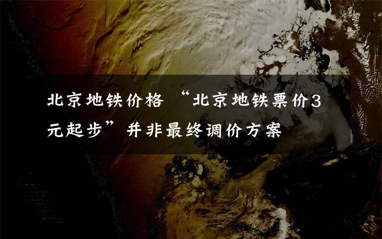 北京地铁价格 “北京地铁票价3元起步”并非最终调价方案