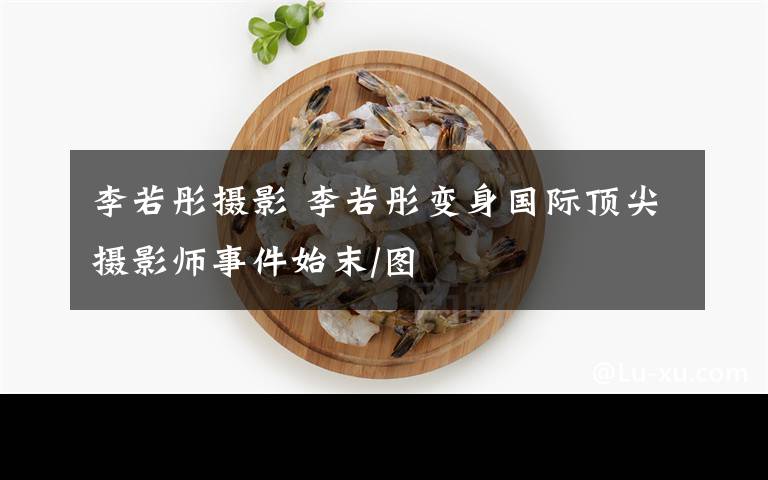 李若彤摄影 李若彤变身国际顶尖摄影师事件始末/图