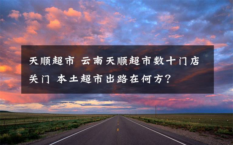 天顺超市 云南天顺超市数十门店关门 本土超市出路在何方？