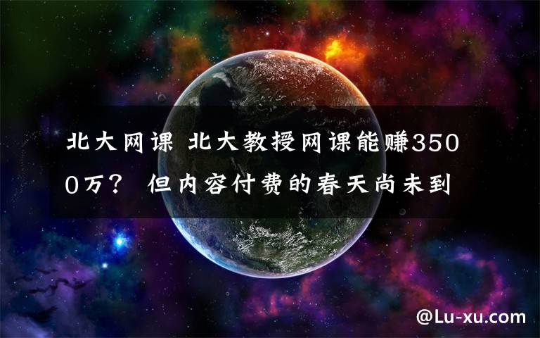 北大网课 北大教授网课能赚3500万？ 但内容付费的春天尚未到来