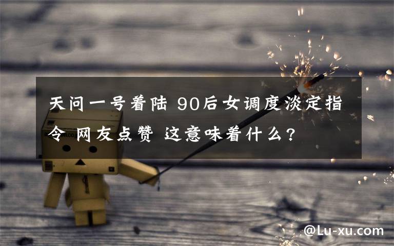 天问一号着陆 90后女调度淡定指令 网友点赞 这意味着什么?