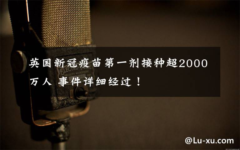 英国新冠疫苗第一剂接种超2000万人 事件详细经过！