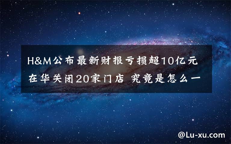 H&M公布最新财报亏损超10亿元 在华关闭20家门店 究竟是怎么一回事?