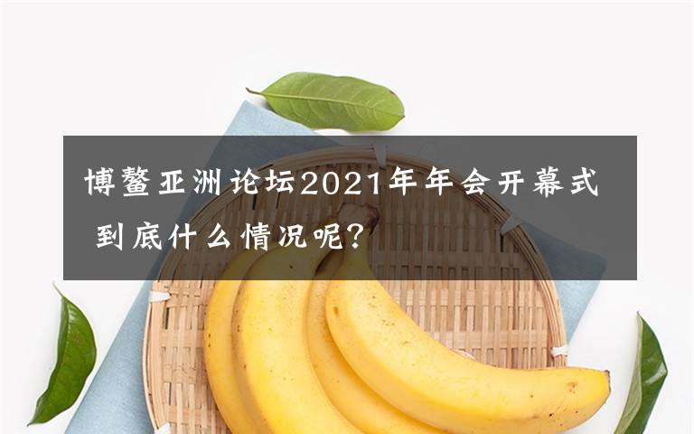 博鳌亚洲论坛2021年年会开幕式 到底什么情况呢？