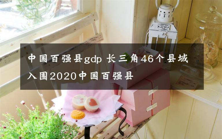 中国百强县gdp 长三角46个县域入围2020中国百强县