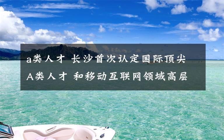 a类人才 长沙首次认定国际顶尖A类人才 和移动互联网领域高层次人才