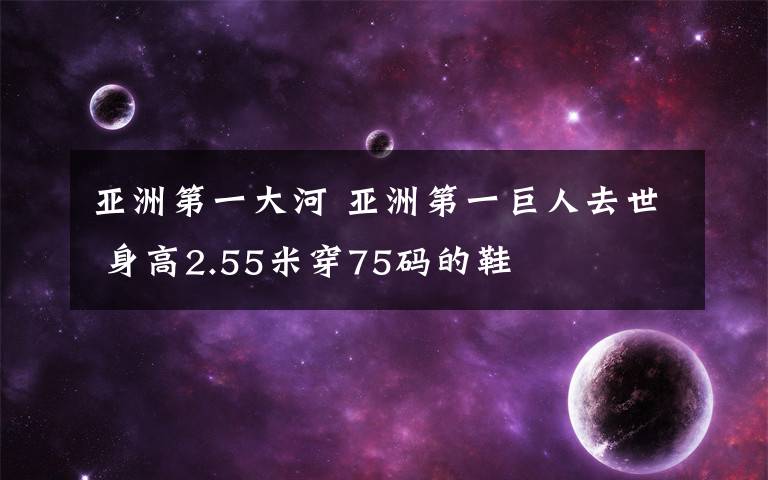 亚洲第一大河 亚洲第一巨人去世 身高2.55米穿75码的鞋