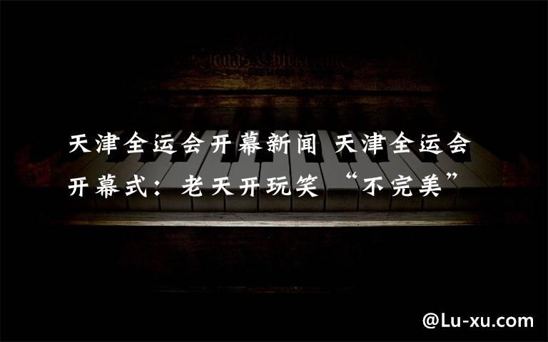 天津全运会开幕新闻 天津全运会开幕式：老天开玩笑 “不完美”也是一种美