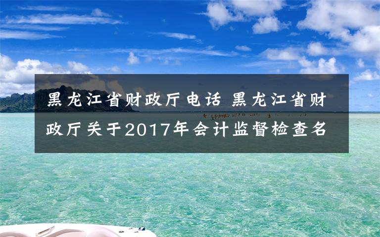 黑龙江省财政厅电话 黑龙江省财政厅关于2017年会计监督检查名单公示