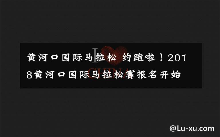 黄河口国际马拉松 约跑啦！2018黄河口国际马拉松赛报名开始