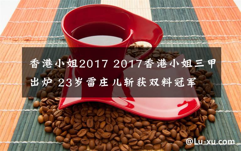 香港小姐2017 2017香港小姐三甲出炉 23岁雷庄儿斩获双料冠军