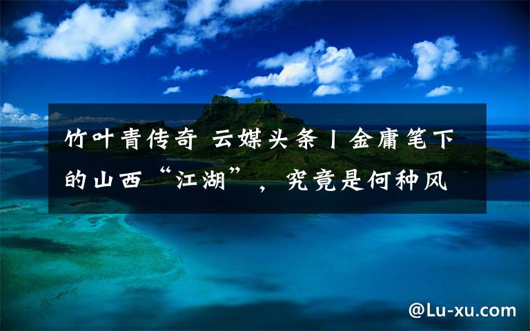 竹叶青传奇 云媒头条丨金庸笔下的山西“江湖”，究竟是何种风景
