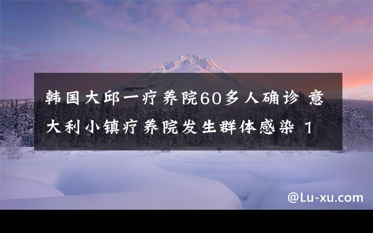 韩国大邱一疗养院60多人确诊 意大利小镇疗养院发生群体感染 13人确诊1人死亡