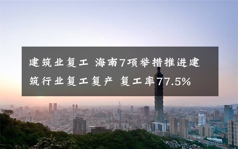 建筑业复工 海南7项举措推进建筑行业复工复产 复工率77.5%
