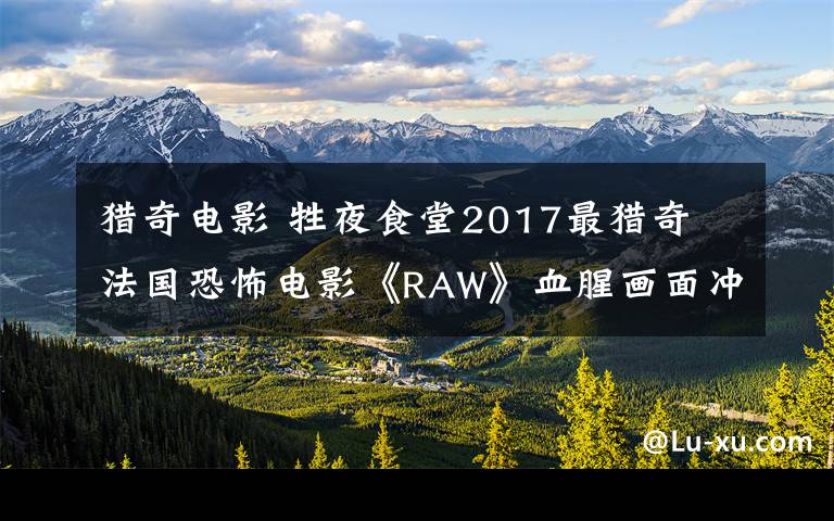 猎奇电影 牲夜食堂2017最猎奇 法国恐怖电影《RAW》血腥画面冲击感官